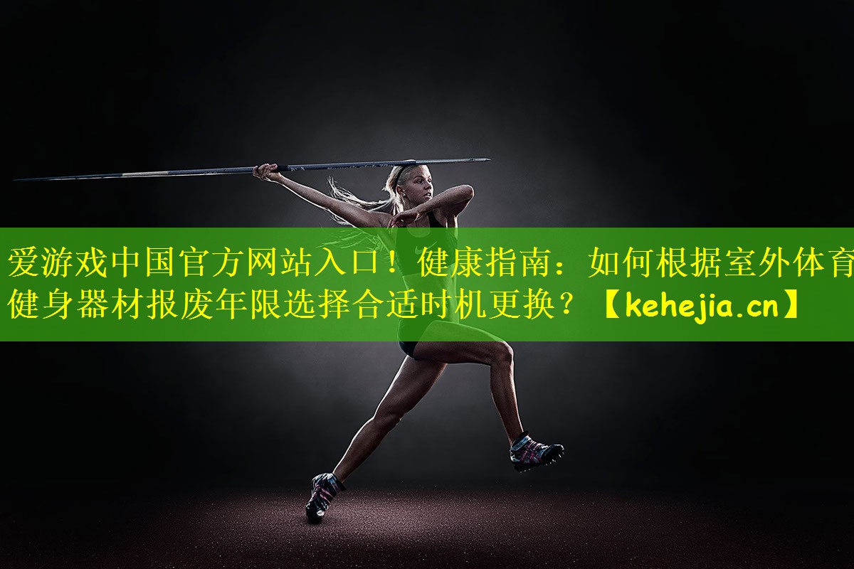 爱游戏中国官方网站入口!健康指南:如何根据室外体育健身器材报废年限选择合适时机更换?